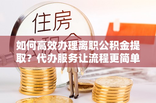 建始如何高效办理离职公积金提取？代办服务让流程更简单