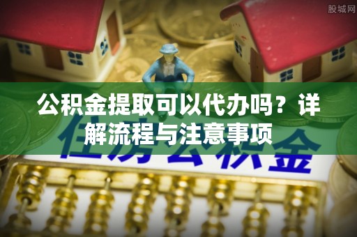 建始公积金提取可以代办吗？详解流程与注意事项
