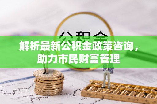 建始解析最新公积金政策咨询，助力市民财富管理